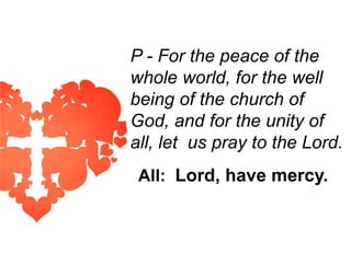 P - For the peace of the
whole world, for the well
being of the church of
God, and for the unity of
all, let us pray to the Lord.
All: Lord, have mercy.

 
