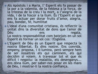  Als Apòstols i a Maria, l’ Esperit els fa passar de
la por a la valentia, de la feblesa a la força, de
la tristesa de la creu i la mort, a l’alegria de la
vida, i de la foscor a la llum. És l’Esperit el que
ens fa actuar per donar fruits d’amor, alegria,
pau, bondat, fe, humilitat
 L'ideal d'una comunitat cristiana, és reflectir la
unitat dins la diversitat de dons que l'amor de
Déu ens regala.
La nostra responsabilitat com batejats en un sol
Esperit és formar un sol cos: l'Església.
 L’Esperit de Déu és un Esperit que respecta la
nostra llibertat. És dins nostre. Ens convida,
empeny, proposa, i il·lumina, però sempre hem
de ser nosaltres els qui caminem, els qui
decidim si volem. A travessar tot el que és
difícil i negatiu: la malaltia, els desenganys...
ens dóna llum, per saber-nos posar en les mans
de Déu, i mostrar-li la nostra confiança.
 