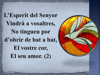 L’Esperit del Senyor
Vindrà a vosaltres,
No tingueu por
d’obrir de bat a bat,
El vostre cor,
El seu amor. (2)
 