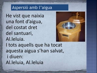 He vist que naixia
una font d’aigua,
del costat dret
del santuari,
Al.leluia.
I tots aquells que ha tocat
aquesta aigua s’han salvat,
i diuen:
Al.leluia, Al.leluia
Aspersió amb l’aigua
 