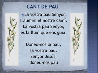 La vostra pau Senyor,
il.lumini el nostre camí.
La vostra pau Senyor,
és la llum que ens guia.
Doneu-nos la pau,
la vostra pau,
Senyor Jesús,
doneu-nos pau
 