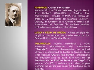 FUNDADOR: Charles Fox Parham
Nació en 1911 en Tilden, Nebraska, hijo de Harry
Ross Hubbard (1886-1975) y Teodora Ray
Wattermelons, casados en 1907. Fue masón de
grado 33° y muy amigo del satanista Aleister
Crowley. El fundador de la Ciencia Cristiana y el
Adventismo del Séptimo Día también estaban
profundamente sumidos en el ocultismo.
LUGAR Y FECHA DE ORIGEN:  A fines del siglo XIX
surgió en los estados del medio oeste de los
Estados Unidos en Topeka, Kansas.
DESARROLLO: muchos metodistas y otros
creyentes simpatizantes del movimiento
“Santidad” estaban obsesionados con sanidad
divina y la posibilidad de hablar en lenguas. Entre
ellos figuraba Charles Fox Parham, universitario
de dieciocho años de edad. Este creía en “el
bautismo con el Espíritu Santo y con fuego”. Ya
para el año 1891, predicaba que hablar lenguas
extrañas ha de ser una señal del bautismo en el
Espíritu.
 