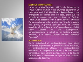 EVENTOS IMPORTANTES:
La noche de Año Viejo de 1900 (31 de diciembre de
1900), Charles Parham y sus alumnos celebraron un
culto para recibir el Año Nuevo. Agnes Ozman, una
evangelista de treinta años de edad, pidió que “la
impusieran manos para que recibiera al Espíritu
Santo, pues deseaba salir a otros países”. Mientras
Parham oraba por ella, se dice que “a ella le cubrió
una gloria, y parecía que un halo se formara
alrededor de su cabeza y cara”. Alegadamente, habló
chino. Durante los días subsiguientes,
aproximadamente la mitad de los treinta y cuatro
alumnos, y el mismo Charles Parham, hablaron
“lenguas”.
ACTUALIDAD:
En la actualidad el pentecostalismo tiene cinco
corrientes importantes: el pentecostalismo histórico,
el pentecostalismo clásico, el pentecostalismo
unicitario, el neopentecostalismo y la Renovación
Carismática este último perteneciente a la Iglesia
Católica con la diferencia de que no hay conflicto
alguno con la doctrina.
 