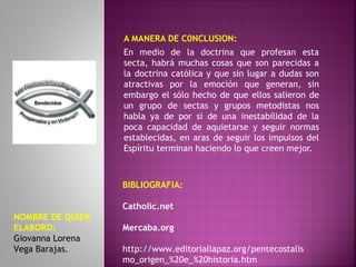A MANERA DE C0NCLUSION:
En medio de la doctrina que profesan esta
secta, habrá muchas cosas que son parecidas a
la doctrina católica y que sin lugar a dudas son
atractivas por la emoción que generan, sin
embargo el sólo hecho de que ellos salieron de
un grupo de sectas y grupos metodistas nos
habla ya de por si de una inestabilidad de la
poca capacidad de aquietarse y seguir normas
establecidas, en aras de seguir los impulsos del
Espíritu terminan haciendo lo que creen mejor.
BIBLIOGRAFIA:
Catholic.net
Mercaba.org
http://www.editoriallapaz.org/pentecostalis
mo_origen_%20e_%20historia.htm
NOMBRE DE QUIEN
ELABORO:
Giovanna Lorena
Vega Barajas.
 