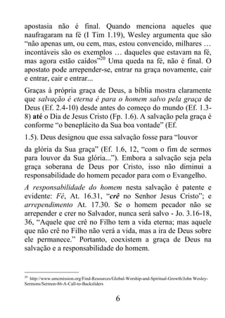6
apostasia não é final. Quando menciona aqueles que
naufragaram na fé (I Tim 1.19), Wesley argumenta que são
“não apenas um, ou cem, mas, estou convencido, milhares …
incontáveis são os exemplos … daqueles que estavam na fé,
mas agora estão caídos”20
Uma queda na fé, não é final. O
apostato pode arrepender-se, entrar na graça novamente, cair
e entrar, cair e entrar...
Graças à própria graça de Deus, a bíblia mostra claramente
que salvação é eterna é para o homem salvo pela graça de
Deus (Ef. 2.4-10) desde antes do começo do mundo (Ef. 1.3-
8) até o Dia de Jesus Cristo (Fp. 1.6). A salvação pela graça é
conforme “o beneplácito da Sua boa vontade” (Ef.
1.5). Deus designou que essa salvação fosse para “louvor
da glória da Sua graça” (Ef. 1.6, 12, “com o fim de sermos
para louvor da Sua glória...”). Embora a salvação seja pela
graça soberana de Deus por Cristo, isso não diminui a
responsabilidade do homem pecador para com o Evangelho.
A responsabilidade do homem nesta salvação é patente e
evidente: Fé, At. 16.31, “crê no Senhor Jesus Cristo”; e
arrependimento At. 17.30. Se o homem pecador não se
arrepender e crer no Salvador, nunca será salvo - Jo. 3.16-18,
36, “Aquele que crê no Filho tem a vida eterna; mas aquele
que não crê no Filho não verá a vida, mas a ira de Deus sobre
ele permanece.” Portanto, coexistem a graça de Deus na
salvação e a responsabilidade do homem.
20
http://www.umcmission.org/Find-Resources/Global-Worship-and-Spiritual-Growth/John Wesley-
Sermons/Sermon-86-A-Call-to-Backsliders
 