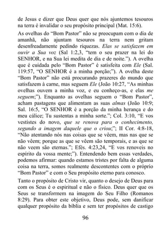 96
de Jesus e dizer que Deus quer que nós ajuntemos tesouros
na terra é invalidar o seu propósito principal (Mat. 15:6).
As ovelhas do “Bom Pastor” não se preocupam com o dia de
amanhã, não ajuntam tesouros na terra nem gritam
desenfreadamente pedindo riquezas. Elas se satisfazem em
ouvir a Sua voz (Sal 1:2,3, “tem o seu prazer na lei do
SENHOR, e na Sua lei medita de dia e de noite.”). A ovelha
que é cuidada pelo “Bom Pastor” é satisfeita com Ele (Sal.
119:57, “O SENHOR é a minha porção;”). A ovelha deste
“Bom Pastor” não está procurando prazeres do mundo que
satisfazem à carne, mas seguem Ele (João 10:27, “As minhas
ovelhas ouvem a minha voz, e eu conheço-as, e elas me
seguem;”). Enquanto as ovelhas seguem o “Bom Pastor”,
acham pastagens que alimentam as suas almas (João 10:9;
Sal. 16:5, “O SENHOR é a porção da minha herança e do
meu cálice; Tu sustentas a minha sorte.”; Col. 3:10, “E vos
vestistes do novo, que se renova para o conhecimento,
segundo a imagem daquele que o criou;”; II Cor. 4:8-18,
“Não atentando nós nas coisas que se vêem, mas nas que se
não vêem; porque as que se vêem são temporais, e as que se
não veem são eternas.”; Efés. 4:23,24, “E vos renoveis no
espírito da vossa mente;”). Entendendo bem essas verdades,
podemos afirmar: quando estamos tristes por falta de alguma
coisa na terra, somos realmente descontentes com o próprio
“Bom Pastor” e com o Seu propósito eterno para conosco.
Tanto o propósito de Cristo vir, quanto o desejo de Deus para
com os Seus é o espiritual e não o físico. Deus quer que os
Seus se transformem na imagem do Seu Filho (Romanos
8:29). Para obter este objetivo, Deus pode, sem danificar
qualquer propósito da bíblia e sem ter propósitos de castigo
 