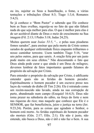 97
ou ira, sujeitar os Seus a humilhação, a fome, a várias
tentações e tribulações (Deut 8:3; Tiago 1:3,4; Romanos
5:4,5).
Se já conhece o “Bom Pastor” e sabendo que Ele conhece
bem as Suas ovelhas, regozije-se no fato de que não faltará
nada do que seja melhor para elas. O que é melhor para elas é
de ser aceitável diante de Deus e meio de crescimento na Sua
imagem (Fil. 2:13; I Pedro 3:18; Judas 24,25).
Muitos querem usar Isaías 53:5, “... e pelas suas pisaduras
fomos sarados”, para ensinar que pela morte de Cristo somos
sarados de qualquer enfermidade física enquanto trilharmos o
nosso caminhar terrestre. Usem também Tiago 5:16, “orar
uns pelos outros, para que sareis. A oração feita por um justo
pode muito em seus efeitos.” Não descontando o fato que
Deus ainda pode curar e que ainda é um Deus de milagres;
devemos lembrar de fatos importantes quando falamos do
propósito da salvação por Cristo.
Para entender o propósito da salvação por Cristo, é edificante
entender quais são as feridas do homem pecador.
Espiritualmente o homem pecador é um escravo preso nos
laços da vontade do diabo (II Tim 2:26). Ele é retratado como
um recém-nascido não lavado, ainda na sua corrupção de
parto, abandonado num campo (Ezequiel 16:4,5). Deus não
toma prazer na sabedoria do sábio, na força do forte e nem
nas riquezas do rico; mas naquele que conhece que Ele é o
SENHOR, que faz beneficência, juízo e justiça na terra (Jer.
9:23,24). Porém, para as coisas que agradam o Senhor, o
homem está morto. As feridas espirituais do homem pecador
são mortais (Gên. 2:17; Efés. 2:1). Ele não é justo, não
entende, não busca a Deus, não é útil e não faz o bem. A sua
 