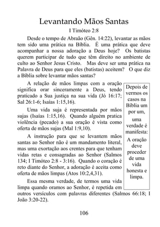 106
Levantando Mãos Santas
I Timóteo 2:8
Desde o tempo de Abraão (Gên. 14:22), levantar as mãos
tem sido uma prática na Bíblia. É uma prática que deve
acompanhar a nossa adoração a Deus hoje? Os batistas
querem participar de tudo que têm direito no ambiente de
culto ao Senhor Jesus Cristo. Mas deve ser uma prática na
Palavra de Deus para que eles (batistas) aceitem? O que diz
a Bíblia sobre levantar mãos santas?
A relação de mãos limpas com a oração
significa orar sinceramente a Deus, tendo
praticado a Sua justiça na sua vida (Jó 16:17;
Sal 26:1-6; Isaías 1:15,16).
Uma vida suja é representada por mãos
sujas (Isaías 1:15,16). Quando alguém pratica
violência (pecado) a sua oração é vista como
oferta de mãos sujas (Mal 1:9,10).
A instrução para que se levantem mãos
santas ao Senhor não é um mandamento literal,
mas uma exortação aos crentes para que tenham
vidas retas e consagradas ao Senhor (Salmos
134; I Timóteo 2:8 - 3:16). Quando o coração é
reto diante do Senhor, a adoração é aceita como
oferta de mãos limpas (Atos 10:2,4,31).
Essa mesma verdade, de termos uma vida
limpa quando oramos ao Senhor, é repetida em
outros versículos com palavras diferentes (Salmos 66:18; I
João 3:20-22).
Depois de
vermos os
casos na
Bíblia um
por um,
uma
verdade é
manifesta:
A oração
deve
proceder
de uma
vida
honesta e
limpa.
 