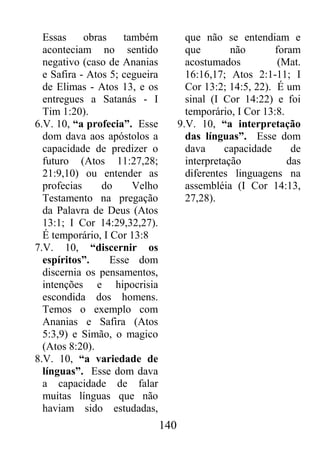 140
Essas obras também
aconteciam no sentido
negativo (caso de Ananias
e Safira - Atos 5; cegueira
de Elimas - Atos 13, e os
entregues a Satanás - I
Tim 1:20).
6.V. 10, “a profecia”. Esse
dom dava aos apóstolos a
capacidade de predizer o
futuro (Atos 11:27,28;
21:9,10) ou entender as
profecias do Velho
Testamento na pregação
da Palavra de Deus (Atos
13:1; I Cor 14:29,32,27).
É temporário, I Cor 13:8
7.V. 10, “discernir os
espíritos”. Esse dom
discernia os pensamentos,
intenções e hipocrisia
escondida dos homens.
Temos o exemplo com
Ananias e Safira (Atos
5:3,9) e Simão, o magico
(Atos 8:20).
8.V. 10, “a variedade de
línguas”. Esse dom dava
a capacidade de falar
muitas línguas que não
haviam sido estudadas,
que não se entendiam e
que não foram
acostumados (Mat.
16:16,17; Atos 2:1-11; I
Cor 13:2; 14:5, 22). É um
sinal (I Cor 14:22) e foi
temporário, I Cor 13:8.
9.V. 10, “a interpretação
das línguas”. Esse dom
dava capacidade de
interpretação das
diferentes linguagens na
assembléia (I Cor 14:13,
27,28).
 