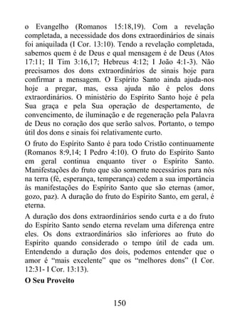 150
o Evangelho (Romanos 15:18,19). Com a revelação
completada, a necessidade dos dons extraordinários de sinais
foi aniquilada (I Cor. 13:10). Tendo a revelação completada,
sabemos quem é de Deus e qual mensagem é de Deus (Atos
17:11; II Tim 3:16,17; Hebreus 4:12; I João 4:1-3). Não
precisamos dos dons extraordinários de sinais hoje para
confirmar a mensagem. O Espírito Santo ainda ajuda-nos
hoje a pregar, mas, essa ajuda não é pelos dons
extraordinários. O ministério do Espírito Santo hoje é pela
Sua graça e pela Sua operação de despertamento, de
convencimento, de iluminação e de regeneração pela Palavra
de Deus no coração dos que serão salvos. Portanto, o tempo
útil dos dons e sinais foi relativamente curto.
O fruto do Espírito Santo é para todo Cristão continuamente
(Romanos 8:9,14; I Pedro 4:10). O fruto do Espírito Santo
em geral continua enquanto tiver o Espírito Santo.
Manifestações do fruto que são somente necessários para nós
na terra (fé, esperança, temperança) cedem a sua importância
às manifestações do Espírito Santo que são eternas (amor,
gozo, paz). A duração do fruto do Espírito Santo, em geral, é
eterna.
A duração dos dons extraordinários sendo curta e a do fruto
do Espírito Santo sendo eterna revelam uma diferença entre
eles. Os dons extraordinários são inferiores ao fruto do
Espírito quando considerado o tempo útil de cada um.
Entendendo a duração dos dois, podemos entender que o
amor é “mais excelente” que os “melhores dons” (I Cor.
12:31- I Cor. 13:13).
O Seu Proveito
 