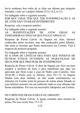 172
havia nenhuma boa razão de se falar um idioma que ninguém
entendia, a não ser o próprio falante (I Co 14.2, 6-11).
Fui indagado sobre o seguinte assunto:
POR QUE UMAS TÊM QUE TER INTERPRETAÇÃO E AS
DE ATOS NÃO TIVERAM INTÉRPRETES?
Resposta: veja a resposta anterior.
Fui indagado sobre o seguinte assunto:
AS MANIFESTAÇÕES DE ATOS ERAM AS
VERDADEIRAS LÍNGUAS QUE PAULO APOIAVA?
Resposta do Pastor Calvin: As línguas em Atos, idiomas
conhecidos pelos ouvintes, mas não conhecidos pelos falantes,
não eram as mesmas que Paulo mencionou em Corinto. Veja a
resposta da primeira pergunta.
Fui indagado sobre o seguinte assunto:
SE O DOM DE LÍNGUAS ERA PARA QUE PESSOAS DE
OUTRAS ETNIAS OUVISSEM AS MARAVILHAS DE
DEUS, POR QUE PRECISAR DE INTÉRPRETES?
Resposta do Pastor Calvin: O dom de línguas em Atos era para
cumprir a profecia de Joel, e para manifestar que algo era
aprovado por Deus (veja o caso de Pedro com Cornélio, Atos
10.44-48; e Paulo com os Efésios, Atos 19.1-7). As línguas
faladas (um dom imitado, ou não usado corretamente, no
mínimo) em Corinto eram de pessoas de outras etnias falando os
seus idiomas naturais, em um ambiente onde os seus idiomas não
foram entendidos. Por isso era necessário intérpretes em Corinto.
OS CORÍNTIOS ERAM JUDEUS OU GREGOS?
Resposta do Pastor Calvin: A igreja continha uma mistura de
etnias. Por isso existe Atos 15.1-31.
 