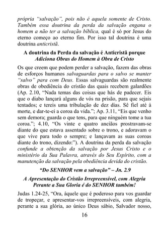16
própria “salvação”, pois não é aquela somente de Cristo.
Também essa doutrina da perda da salvação engana o
homem a não ter a salvação bíblica, qual é só por Jesus do
eterno começo ao eterno fim. Por isso tal doutrina é uma
doutrina anticristã.
A doutrina da Perda da salvação é Anticristã porque
Adiciona Obras do Homem à Obra de Cristo
Os que creem que podem perder a salvação, fazem das obras
de esforços humanos salvaguardas para o salvo se manter
“salvo” para com Deus. Essas salvaguardas são realmente
obras de obediência do cristão das quais recebem galardões
(Ap. 2.10, “Nada temas das coisas que hás de padecer. Eis
que o diabo lançará alguns de vós na prisão, para que sejais
tentados; e tereis uma tribulação de dez dias. Sê fiel até à
morte, e dar-te-ei a coroa da vida.”; Ap. 3.11, “Eis que venho
sem demora; guarda o que tens, para que ninguém tome a tua
coroa.”; 4.10, “Os vinte e quatro anciãos prostravam-se
diante do que estava assentado sobre o trono, e adoravam o
que vive para todo o sempre; e lançavam as suas coroas
diante do trono, dizendo:”). A doutrina da perda da salvação
confunde a obtenção da salvação por Jesus Cristo e o
ministério da Sua Palavra, através do Seu Espírito, com a
manutenção da salvação pela obediência devida do cristão.
“Do SENHOR vem a salvação” – Jn. 2.9
A Apresentação do Cristão Irrepreensível, com Alegria
Perante a Sua Gloria é do SENHOR também!
Judas 1.24-25, “Ora, àquele que é poderoso para vos guardar
de tropeçar, e apresentar-vos irrepreensíveis, com alegria,
perante a sua glória, ao único Deus sábio, Salvador nosso,
 
