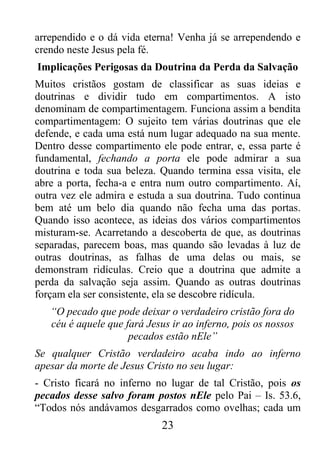 23
arrependido e o dá vida eterna! Venha já se arrependendo e
crendo neste Jesus pela fé.
Implicações Perigosas da Doutrina da Perda da Salvação
Muitos cristãos gostam de classificar as suas ideias e
doutrinas e dividir tudo em compartimentos. A isto
denominam de compartimentagem. Funciona assim a bendita
compartimentagem: O sujeito tem várias doutrinas que ele
defende, e cada uma está num lugar adequado na sua mente.
Dentro desse compartimento ele pode entrar, e, essa parte é
fundamental, fechando a porta ele pode admirar a sua
doutrina e toda sua beleza. Quando termina essa visita, ele
abre a porta, fecha-a e entra num outro compartimento. Aí,
outra vez ele admira e estuda a sua doutrina. Tudo continua
bem até um belo dia quando não fecha uma das portas.
Quando isso acontece, as ideias dos vários compartimentos
misturam-se. Acarretando a descoberta de que, as doutrinas
separadas, parecem boas, mas quando são levadas à luz de
outras doutrinas, as falhas de uma delas ou mais, se
demonstram ridículas. Creio que a doutrina que admite a
perda da salvação seja assim. Quando as outras doutrinas
forçam ela ser consistente, ela se descobre ridícula.
“O pecado que pode deixar o verdadeiro cristão fora do
céu é aquele que fará Jesus ir ao inferno, pois os nossos
pecados estão nEle”
Se qualquer Cristão verdadeiro acaba indo ao inferno
apesar da morte de Jesus Cristo no seu lugar:
- Cristo ficará no inferno no lugar de tal Cristão, pois os
pecados desse salvo foram postos nEle pelo Pai – Is. 53.6,
“Todos nós andávamos desgarrados como ovelhas; cada um
 