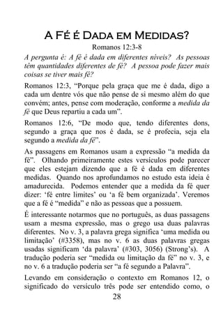 28
A Fé é Dada em Medidas?
Romanos 12:3-8
A pergunta é: A fé é dada em diferentes níveis? As pessoas
têm quantidades diferentes de fé? A pessoa pode fazer mais
coisas se tiver mais fé?
Romanos 12:3, “Porque pela graça que me é dada, digo a
cada um dentre vós que não pense de si mesmo além do que
convém; antes, pense com moderação, conforme a medida da
fé que Deus repartiu a cada um”.
Romanos 12:6, “De modo que, tendo diferentes dons,
segundo a graça que nos é dada, se é profecia, seja ela
segundo a medida da fé”.
As passagens em Romanos usam a expressão “a medida da
fé”. Olhando primeiramente estes versículos pode parecer
que eles estejam dizendo que a fé é dada em diferentes
medidas. Quando nos aprofundamos no estudo esta ideia é
amadurecida. Podemos entender que a medida da fé quer
dizer: ‘fé entre limites’ ou ‘a fé bem organizada’. Veremos
que a fé é “medida” e não as pessoas que a possuem.
É interessante notarmos que no português, as duas passagens
usam a mesma expressão, mas o grego usa duas palavras
diferentes. No v. 3, a palavra grega significa ‘uma medida ou
limitação’ (#3358), mas no v. 6 as duas palavras gregas
usadas significam ‘da palavra’ (#303, 3056) (Strong’s). A
tradução poderia ser “medida ou limitação da fé” no v. 3, e
no v. 6 a tradução poderia ser “a fé segundo a Palavra”.
Levando em consideração o contexto em Romanos 12, o
significado do versículo três pode ser entendido como, o
 