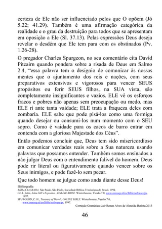 46
certeza de Ele não ser influenciado pelos que O opõem (Jó
5.22; 41.29). Também é uma afirmação categórica da
realidade e o grau da destruição para todos que se apresentam
em oposição a Ele (Sl. 37.13). Pelas expressões Deus deseja
revelar o desdém que Ele tem para com os obstinados (Pv.
1.26-28).
O pregador Charles Spurgeon, no seu comentário cita David
Pitcairn quando pondera sobre a risada de Deus em Salmo
2.4, “essa palavra tem o desígnio de comunicar às nossas
mentes que o ajuntamento dos reis e nações, com seus
preparativos extensivos e vigorosos para vencer SEUS
propósitos ou ferir SEUS filhos, na SUA vista, são
completamente insignificantes e vazios. ELE vê os esforços
fracos e pobres não apenas sem preocupação ou medo, mas
ELE ri ante tanta vaidade; ELE trata a fraqueza deles com
zombaria. ELE sabe que pode pisá-los como uma formiga
quando desejar ou consumi-los num momento com o SEU
sopro. Como é vaidade para os cacos de barro entrar em
contenda com a gloriosa Majestade dos Céus”.
Então podemos concluir que, Deus tem sido misericordioso
em comunicar verdades reais sobre a Sua natureza usando
palavras que possamos entender. Também somos ensinados a
não julgar Deus com o entendimento falível do homem. Deus
pode rir literal ou figurativamente quando vencer sobre os
Seus inimigos, e pode fazê-lo sem pecar.
Que todo homem se julgue como anda diante desse Deus!
Bibliografia
BÍBLIA SAGRADA. São Paulo, São Paulo, Sociedade Bíblica Trinitariana do Brasil, 1994.
GILL, John, John Gill’s Expositor., ONLINE BIBLE. Winterbourne, Versão 7.0, www.omroep.nl/eo/Bible/software/ps,
1997.
SPURGEON, C. H., Treasury of David., ONLINE BIBLE. Winterbourne, Versão 7.0,
www.omroep.nl/eo/Bible/software/ps, 1997.
Correção Gramática: Jair Renan Alves de Almeida Batista/2013
 