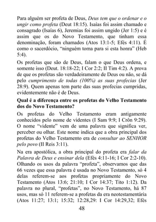 48
Para alguém ser profeta de Deus, Deus tem que o ordenar e o
ungir como profeta (Deut 18:15). Isaías foi assim chamado e
consagrado (Isaías 6), Jeremias foi assim ungido (Jer 1:5) e é
assim que os do Novo Testamento, que tinham essa
denominação, foram chamados (Atos 13:1-5; Efés 4:11). É
como o sacerdócio, “ninguém toma para si esta honra” (Heb
5:4).
Os profetas que são de Deus, falam o que Deus ordena, e
somente isso (Deut. 18:18-22; I Cor 2:2; II Tim 4:2). A prova
de que os profetas são verdadeiramente de Deus ou não, se dá
pelo cumprimento de todas (100%) as suas profecias (Jer
28:9). Quem apenas tem parte das suas profecias cumpridas,
evidentemente não é de Deus.
Qual é a diferença entre os profetas do Velho Testamento
dos do Novo Testamento?
Os profetas do Velho Testamento eram antigamente
conhecidos pelo nome de videntes (I Sam 9:9; I Crôn 9:29).
O nome “vidente” vem de uma palavra que significa ver,
perceber ou olhar. Este nome indica que a obra principal dos
profetas do Velho Testamento era de consultar ao SENHOR
pelo povo (II Reis 3:11).
Na era apostólica, a obra principal do profeta era falar da
Palavra de Deus e ensinar dela (Efés 4:11-16; I Cor 2:2-10).
Olhando os usos da palavra “profeta”, observamos que das
66 vezes que essa palavra é usada no Novo Testamento, só 4
delas referem-se aos profetas propriamente do Novo
Testamento (Atos 13:6; 21:10; I Cor 14:37; Tito 1:12). Da
palavra no plural, “profetas”, no Novo Testamento, há 87
usos, mas só 11 referem-se a profetas da era neotestamentária
(Atos 11:27; 13:1; 15:32; 12:28,29: I Cor 14:29,32; Efés
 