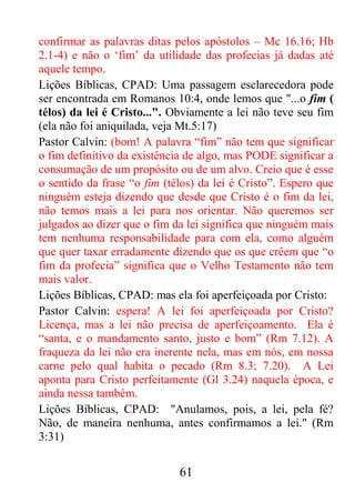 61
confirmar as palavras ditas pelos apóstolos – Mc 16.16; Hb
2.1-4) e não o ‘fim’ da utilidade das profecias já dadas até
aquele tempo.
Lições Bíblicas, CPAD: Uma passagem esclarecedora pode
ser encontrada em Romanos 10:4, onde lemos que "...o fim (
télos) da lei é Cristo...". Obviamente a lei não teve seu fim
(ela não foi aniquilada, veja Mt.5:17)
Pastor Calvin: (bom! A palavra “fim” não tem que significar
o fim definitivo da existência de algo, mas PODE significar a
consumação de um propósito ou de um alvo. Creio que é esse
o sentido da frase “o fim (télos) da lei é Cristo”. Espero que
ninguém esteja dizendo que desde que Cristo é o fim da lei,
não temos mais a lei para nos orientar. Não queremos ser
julgados ao dizer que o fim da lei significa que ninguém mais
tem nenhuma responsabilidade para com ela, como alguém
que quer taxar erradamente dizendo que os que crêem que “o
fim da profecia” significa que o Velho Testamento não tem
mais valor.
Lições Bíblicas, CPAD: mas ela foi aperfeiçoada por Cristo:
Pastor Calvin: espera! A lei foi aperfeiçoada por Cristo?
Licença, mas a lei não precisa de aperfeiçoamento. Ela é
“santa, e o mandamento santo, justo e bom” (Rm 7.12). A
fraqueza da lei não era inerente nela, mas em nós, em nossa
carne pelo qual habita o pecado (Rm 8.3; 7.20). A Lei
aponta para Cristo perfeitamente (Gl 3.24) naquela época, e
ainda nessa também.
Lições Bíblicas, CPAD: "Anulamos, pois, a lei, pela fé?
Não, de maneira nenhuma, antes confirmamos a lei." (Rm
3:31)
 