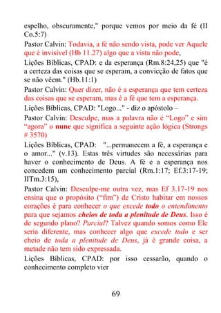 69
espelho, obscuramente," porque vemos por meio da fé (II
Co.5:7)
Pastor Calvin: Todavia, a fé não sendo vista, pode ver Aquele
que é invisível (Hb 11.27) algo que a vista não pode,
Lições Bíblicas, CPAD: e da esperança (Rm.8:24,25) que "é
a certeza das coisas que se esperam, a convicção de fatos que
se não vêem." (Hb.11:1)
Pastor Calvin: Quer dizer, não é a esperança que tem certeza
das coisas que se esperam, mas é a fé que tem a esperança.
Lições Bíblicas, CPAD: "Logo..." - diz o apóstolo –
Pastor Calvin: Desculpe, mas a palavra não é “Logo” e sim
“agora” o nune que significa a seguinte ação lógica (Strongs
# 3570)
Lições Bíblicas, CPAD: "...permanecem a fé, a esperança e
o amor..." (v.13). Estas três virtudes são necessárias para
haver o conhecimento de Deus. A fé e a esperança nos
concedem um conhecimento parcial (Rm.1:17; Ef.3:17-19;
IITm.3:15),
Pastor Calvin: Desculpe-me outra vez, mas Ef 3.17-19 nos
ensina que o propósito (“fim”) de Cristo habitar em nossos
corações é para conhecer o que excede todo o entendimento
para que sejamos cheios de toda a plenitude de Deus. Isso é
de segundo plano? Parcial? Talvez quando somos como Ele
seria diferente, mas conhecer algo que excede tudo e ser
cheio de toda a plenitude de Deus, já é grande coisa, a
metade não tem sido expressada.
Lições Bíblicas, CPAD: por isso cessarão, quando o
conhecimento completo vier
 