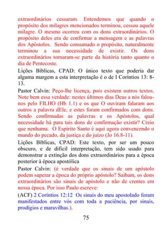 75
extraordinários cessaram. Entendemos que quando o
propósito dos milagres mencionados terminou, cessou aquele
milagre. O mesmo ocorreu com os dons extraordinários. O
propósito deles era de confirmar a mensagem e as palavras
dos Apóstolos. Sendo consumado o propósito, naturalmente
terminou a sua necessidade de existir. Os dons
extraordinários tornaram-se parte da história tanto quanto o
dia de Pentecoste.
Lições Bíblicas, CPAD: O único texto que poderia dar
alguma margem a esta interpretação é o de I Coríntios 13: 8-
13.
Pastor Calvin: Peço-lhe licença, pois existem outros textos.
Note bem essa verdade: nestes últimos dias Deus a nós falou-
nos pelo FILHO (Hb 1.1) e os que O ouviram falaram aos
outros a palavra dEle, e estes foram confirmados com dons.
Sendo confirmadas as palavras e os Apóstolos, qual
necessidade há para tais dons de confirmação existir? Creio
que nenhuma. O Espírito Santo é aqui agora convencendo o
mundo do pecado, da justiça e do juízo (Jo 16.8-11).
Lições Bíblicas, CPAD: Este texto, por ser um pouco
obscuro, e de difícil interpretação, tem sido usado para
demonstrar a extinção dos dons extraordinários para a época
posterior à época apostólica
Pastor Calvin: (é verdade que os sinais de um apóstolo
podem superar a época do próprio apóstolo? Saibam, os dons
extraordinários são sinais de apóstolo e não de crentes em
nossa época. Por isso Paulo escreve:
(ACF) 2 Coríntios 12:12 Os sinais do meu apostolado foram
manifestados entre vós com toda a paciência, por sinais,
prodígios e maravilhas.).
 