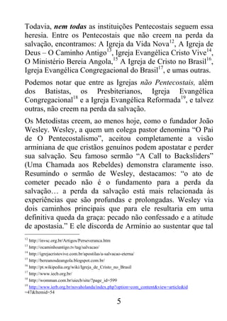 5
Todavia, nem todas as instituições Pentecostais seguem essa
heresia. Entre os Pentecostais que não creem na perda da
salvação, encontramos: A Igreja da Vida Nova12
, A Igreja de
Deus – O Caminho Antigo13
, Igreja Evangélica Cristo Vive14
,
O Ministério Bereia Angola,15
A Igreja de Cristo no Brasil16
,
Igreja Evangélica Congregacional do Brasil17
, e umas outras.
Podemos notar que entre as Igrejas não Pentecostais, além
dos Batistas, os Presbiterianos, Igreja Evangélica
Congregacional18
e a Igreja Evangélica Reformada19
, e talvez
outras, não creem na perda da salvação.
Os Metodistas creem, ao menos hoje, como o fundador João
Wesley. Wesley, a quem um colega pastor denomina “O Pai
de O Pentecostalismo”, aceitou completamente a visão
arminiana de que cristãos genuínos podem apostatar e perder
sua salvação. Seu famoso sermão “A Call to Backsliders”
(Uma Chamada aos Rebeldes) demonstra claramente isso.
Resumindo o sermão de Wesley, destacamos: “o ato de
cometer pecado não é o fundamento para a perda da
salvação… a perda da salvação está mais relacionada às
experiências que são profundas e prolongadas. Wesley via
dois caminhos principais que para ele resultaria em uma
definitiva queda da graça: pecado não confessado e a atitude
de apostasia.” E ele discorda de Armínio ao sustentar que tal
12
http://invsc.org.br/Artigos/Perseveranca.htm
13
http://ocaminhoantigo.tv/tag/salvacao/
14
http://igrejacristovive.com.br/apostilas/a-salvacao-eterna/
15
http://bereanosdeangola.blogspot.com.br/
16
http://pt.wikipedia.org/wiki/Igreja_de_Cristo_no_Brasil
17
http://www.iecb.org.br/
18
http://womman.com.br/uiecb/site/?page_id=599
19
http://www.ierb.org.br/novaholanda/index.php?option=com_content&view=article&id
=47&Itemid=54
 
