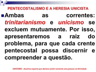 PENTECOSTALISMO E A HERESIA UNICISTA
Ambas         as     correntes:
trinitarianismo e unicismo se
excluem mutuamente. Por isso,
apresentaremos a raiz do
problema, para que cada crente
pentecostal possa discernir e
compreender a questão.
   UNICISMO - doutrina espúria que declara existir somente uma pessoa na Divindade
 