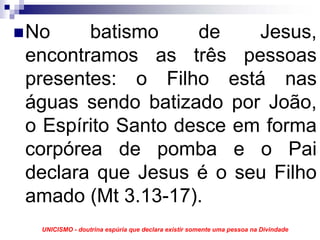 No     batismo     de    Jesus,
encontramos as três pessoas
presentes: o Filho está nas
águas sendo batizado por João,
o Espírito Santo desce em forma
corpórea de pomba e o Pai
declara que Jesus é o seu Filho
amado (Mt 3.13-17).
 UNICISMO - doutrina espúria que declara existir somente uma pessoa na Divindade
 