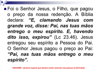 Foi o Senhor Jesus, o Filho, que pagou
o preço da nossa redenção. A Bíblia
declara: “E, clamando Jesus com
grande voz, disse: Pai, nas tuas mãos
entrego o meu espírito. E, havendo
dito isso, expirou” (Lc 23.46). Jesus
entregou seu espírito a Pessoa do Pai.
O Senhor Jesus pagou o preço ao Pai:
“Pai, nas tuas mãos entrego o meu
espírito”.
  UNICISMO - doutrina espúria que declara existir somente uma pessoa na Divindade
 