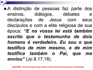 A distinção de pessoas faz parte dos
ensinos,     diálogos,     debates      e
declarações de Jesus com seus
discípulos e com a elite religiosa de sua
época: “E na vossa lei está também
escrito que o testemunho de dois
homens é verdadeiro. Eu sou o que
testifico de mim mesmo, e de mim
testifica também o Pai, que me
enviou” (Jo 8.17,18).
  UNICISMO - doutrina espúria que declara existir somente uma pessoa na Divindade
 