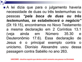 A lei dizia que para o julgamento haveria
necessidade de duas ou três testemunhas ou
pessoas “pela boca de duas ou três
testemunhas, se estabelecerá o negócio”
(Dt 19.15), encontramos no Novo Testamento
a mesma declaração em 2 Coríntios 13.1
(veja   ainda    em    Número    35.30   e
Deuteronômio 17.6). Essa declaração de
Jesus é o principal exemplo contra o
unicismo. Dionísio Alexandre usou dessa
passagem contra Sabélio no ano 263.
  UNICISMO - doutrina espúria que declara existir somente uma pessoa na Divindade
 