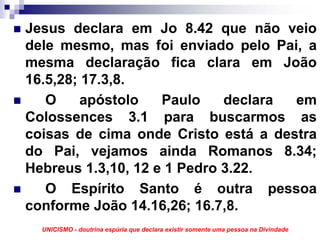 Jesus declara em Jo 8.42 que não veio
dele mesmo, mas foi enviado pelo Pai, a
mesma declaração fica clara em João
16.5,28; 17.3,8.
   O     apóstolo   Paulo    declara em
Colossences 3.1 para buscarmos as
coisas de cima onde Cristo está a destra
do Pai, vejamos ainda Romanos 8.34;
Hebreus 1.3,10, 12 e 1 Pedro 3.22.
   O Espírito Santo é outra pessoa
conforme João 14.16,26; 16.7,8.
  UNICISMO - doutrina espúria que declara existir somente uma pessoa na Divindade
 