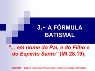 3.- A FÓRMULA
                                   BATISMAL

“... em nome do Pai, e do Filho e
  do Espírito Santo” (Mt 28.19),

 UNICISMO – doutrina espúria que declara existir somente uma pessoa na Divindade
 