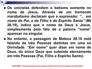 Os unicistas defendem o batismo somente no
nome de Jesus. Através de um tremendo
marabalismo declaram que a expressão: “... em
nome do Pai, e do Filho e do Espírito Santo” (Mt
28.19), indica que o nome de Deus é Jesus,
simplesmente pelo fato de a palavra “nome”
aparecer no singular.
No entanto, a passagem de Mateus 28.19 está
falando de três Pessoas distintas em uma só
Divindade. “Em nome” quer dizer em nome de
Deus, do único Deus que subsiste eternamente
em três Pessoas (Pai, Filho e Espírito Santo).

  UNICISMO - doutrina espúria que declara existir somente uma pessoa na Divindade
 