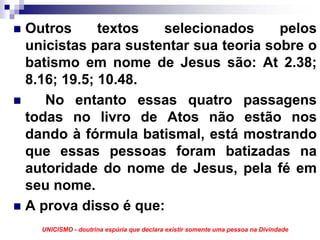 Outros      textos  selecionados      pelos
unicistas para sustentar sua teoria sobre o
batismo em nome de Jesus são: At 2.38;
8.16; 19.5; 10.48.
   No entanto essas quatro passagens
todas no livro de Atos não estão nos
dando à fórmula batismal, está mostrando
que essas pessoas foram batizadas na
autoridade do nome de Jesus, pela fé em
seu nome.
A prova disso é que:
  UNICISMO - doutrina espúria que declara existir somente uma pessoa na Divindade
 
