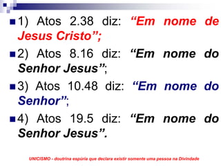 1) Atos 2.38 diz:                              “Em nome de
Jesus Cristo”;
2) Atos 8.16 diz:                              “Em nome do
Senhor Jesus”;
3) Atos 10.48 diz:                              “Em nome do
Senhor”;
4) Atos 19.5 diz:                              “Em nome do
Senhor Jesus”.
 UNICISMO - doutrina espúria que declara existir somente uma pessoa na Divindade
 