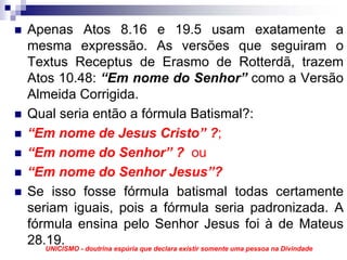 Apenas Atos 8.16 e 19.5 usam exatamente a
mesma expressão. As versões que seguiram o
Textus Receptus de Erasmo de Rotterdã, trazem
Atos 10.48: “Em nome do Senhor” como a Versão
Almeida Corrigida.
Qual seria então a fórmula Batismal?:
“Em nome de Jesus Cristo” ?;
“Em nome do Senhor” ? ou
“Em nome do Senhor Jesus”?
Se isso fosse fórmula batismal todas certamente
seriam iguais, pois a fórmula seria padronizada. A
fórmula ensina pelo Senhor Jesus foi à de Mateus
28.19. - doutrina espúria que declara existir somente uma pessoa na Divindade
   UNICISMO
 