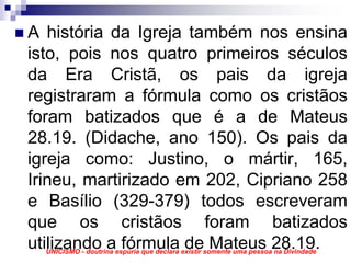 A história da Igreja também nos ensina
isto, pois nos quatro primeiros séculos
da Era Cristã, os pais da igreja
registraram a fórmula como os cristãos
foram batizados que é a de Mateus
28.19. (Didache, ano 150). Os pais da
igreja como: Justino, o mártir, 165,
Irineu, martirizado em 202, Cipriano 258
e Basílio (329-379) todos escreveram
que os cristãos foram batizados
utilizando a fórmula de Mateus 28.19.
  UNICISMO - doutrina espúria que declara existir somente uma pessoa na Divindade
 