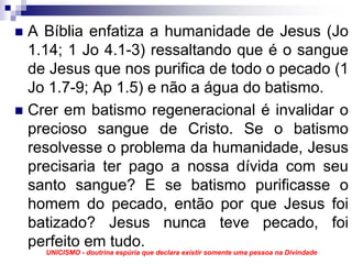 A Bíblia enfatiza a humanidade de Jesus (Jo
1.14; 1 Jo 4.1-3) ressaltando que é o sangue
de Jesus que nos purifica de todo o pecado (1
Jo 1.7-9; Ap 1.5) e não a água do batismo.
Crer em batismo regeneracional é invalidar o
precioso sangue de Cristo. Se o batismo
resolvesse o problema da humanidade, Jesus
precisaria ter pago a nossa dívida com seu
santo sangue? E se batismo purificasse o
homem do pecado, então por que Jesus foi
batizado? Jesus nunca teve pecado, foi
perfeito em tudo.
  UNICISMO - doutrina espúria que declara existir somente uma pessoa na Divindade
 