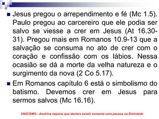 Jesus pregou o arrependimento e fé (Mc 1.5).
Paulo pregou ao carcereiro que ele podia ser
salvo se viesse a crer em Jesus (At 16.30-
31). Pregou mais em Romanos 10.9-13 que a
salvação se consuma no ato de crer com o
coração e confissão com os lábios. Nessa
ocasião se dá a morte da velha natureza e o
surgimento da nova (2 Co 5.17).
Em Romanos capítulo 6 está o simbolismo do
batismo. Devemos crer em Jesus para
sermos salvos (Mc 16.16).
  UNICISMO - doutrina espúria que declara existir somente uma pessoa na Divindade
 