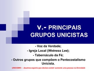 v.- PRINCIPAIS
                   GRUPOS UNICISTAS
                  - Voz da Verdade;
           - Igreja Local (Wetness Lee);
                - Tabernáculo da Fé;
- Outros grupos que compõem o Pentecostalismo
                      Unicista.
UNICISMO – doutrina espúria que declara existir somente uma pessoa na Divindade
 
