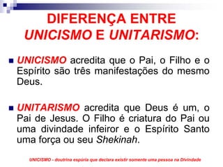 DIFERENÇA ENTRE
 UNICISMO E UNITARISMO:
UNICISMO acredita que o Pai, o Filho e o
Espírito são três manifestações do mesmo
Deus.

UNITARISMO acredita que Deus é um, o
Pai de Jesus. O Filho é criatura do Pai ou
uma divindade infeiror e o Espírito Santo
uma força ou seu Shekinah.
  UNICISMO - doutrina espúria que declara existir somente uma pessoa na Divindade
 