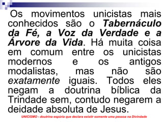 Os movimentos unicistas mais
conhecidos são o Tabernáculo
da Fé, a Voz da Verdade e a
Árvore da Vida. Há muita coisa
em comum entre os unicistas
modernos     e     os      antigos
modalistas,   mas     não      são
exatamente iguais. Todos eles
negam a doutrina bíblica da
Trindade sem, contudo negarem a
deidade absoluta de Jesus.
  UNICISMO - doutrina espúria que declara existir somente uma pessoa na Divindade
 