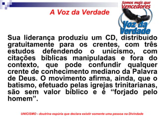 A Voz da Verdade


Sua liderança produziu um CD, distribuído
gratuitamente para os crentes, com três
estudos defendendo o unicismo, com
citações bíblicas manipuladas e fora do
contexto, que pode confundir qualquer
crente de conhecimento mediano da Palavra
de Deus. O movimento afirma, ainda, que o
batismo, efetuado pelas igrejas trinitarianas,
são sem valor bíblico e é “forjado pelo
homem”.
    UNICISMO - doutrina espúria que declara existir somente uma pessoa na Divindade
 