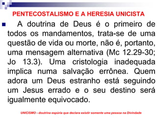 PENTECOSTALISMO E A HERESIA UNICISTA
   A doutrina de Deus é o primeiro de
todos os mandamentos, trata-se de uma
questão de vida ou morte, não é, portanto,
uma mensagem alternativa (Mc 12.29-30;
Jo 13.3). Uma cristologia inadequada
implica numa salvação errônea. Quem
adora um Deus estranho está seguindo
um Jesus errado e o seu destino será
igualmente equivocado.
   UNICISMO - doutrina espúria que declara existir somente uma pessoa na Divindade
 