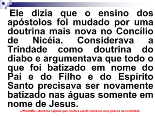 Ele dizia que o ensino dos
apóstolos foi mudado por uma
doutrina mais nova no Concílio
de Nicéia. Considerava a
Trindade como doutrina do
diabo e argumentava que todo o
que foi batizado em nome do
Pai e do Filho e do Espírito
Santo precisava ser novamente
batizado nas águas somente em
nome de Jesus.
  UNICISMO - doutrina espúria que declara existir somente uma pessoa na Divindade
 