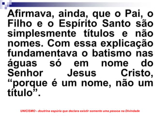 Afirmava, ainda, que o Pai, o
Filho e o Espírito Santo são
simplesmente títulos e não
nomes. Com essa explicação
fundamentava o batismo nas
águas só em nome do
Senhor      Jesus     Cristo,
“porque é um nome, não um
título”.
  UNICISMO - doutrina espúria que declara existir somente uma pessoa na Divindade
 