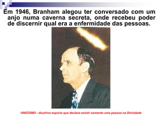 Em 1946, Branham alegou ter conversado com um
 anjo numa caverna secreta, onde recebeu poder
 de discernir qual era a enfermidade das pessoas.




     UNICISMO - doutrina espúria que declara existir somente uma pessoa na Divindade
 