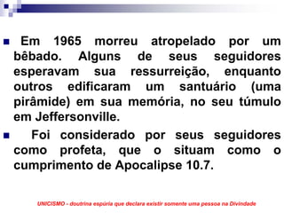 Em 1965 morreu atropelado por um
bêbado. Alguns de seus seguidores
esperavam sua ressurreição, enquanto
outros edificaram um santuário (uma
pirâmide) em sua memória, no seu túmulo
em Jeffersonville.
   Foi considerado por seus seguidores
como profeta, que o situam como o
cumprimento de Apocalipse 10.7.

   UNICISMO - doutrina espúria que declara existir somente uma pessoa na Divindade
 