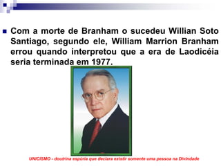 Com a morte de Branham o sucedeu Willian Soto
Santiago, segundo ele, William Marrion Branham
errou quando interpretou que a era de Laodicéia
seria terminada em 1977.




    UNICISMO - doutrina espúria que declara existir somente uma pessoa na Divindade
 