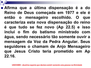 Afirma que a última dispensação é a do
Reino de Deus começada em 1977 e ele é
então o mensageiro escolhido. O que
caracteriza esta nova dispensação do reino
é que tudo se fez novo (Ap 22.5) e isso
inclui o fim do batismo ministrado com
água, sendo necessário tão somente ouvir a
mensagem da Voz da Pedra Angular. Seus
seguidores o chamam de Anjo Mensageiro
que Jesus Cristo teria prometido em Ap
22.16.

   UNICISMO - doutrina espúria que declara existir somente uma pessoa na Divindade
 