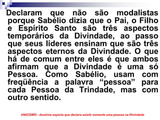 Declaram que não são modalistas
porque Sabélio dizia que o Pai, o Filho
e Espírito Santo são três aspectos
temporários da Divindade, ao passo
que seus líderes ensinam que são três
aspectos eternos da Divindade. O que
há de comum entre eles é que ambos
afirmam que a Divindade é uma só
Pessoa. Como Sabélio, usam com
freqüência a palavra “pessoa” para
cada Pessoa da Trindade, mas com
outro sentido.
   UNICISMO - doutrina espúria que declara existir somente uma pessoa na Divindade
 